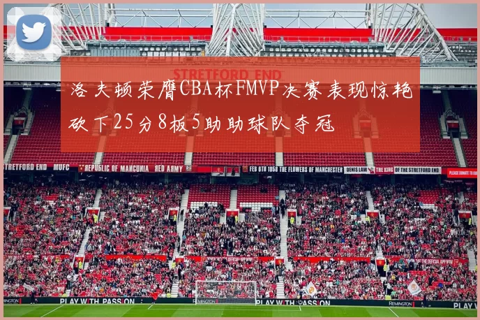 洛夫顿荣膺CBA杯FMVP决赛表现惊艳砍下25分8板5助助球队夺冠