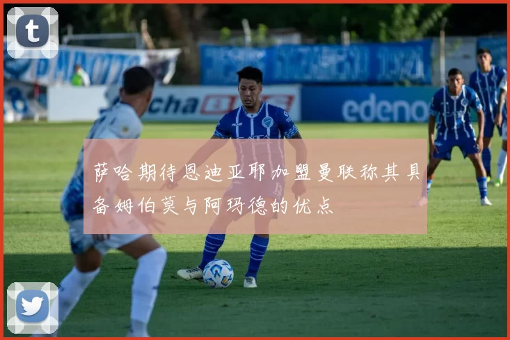萨哈期待恩迪亚耶加盟曼联称其具备姆伯莫与阿玛德的优点
