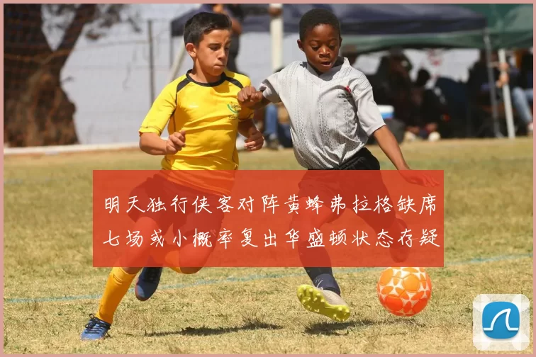 明天独行侠客对阵黄蜂弗拉格缺席七场或小概率复出华盛顿状态存疑