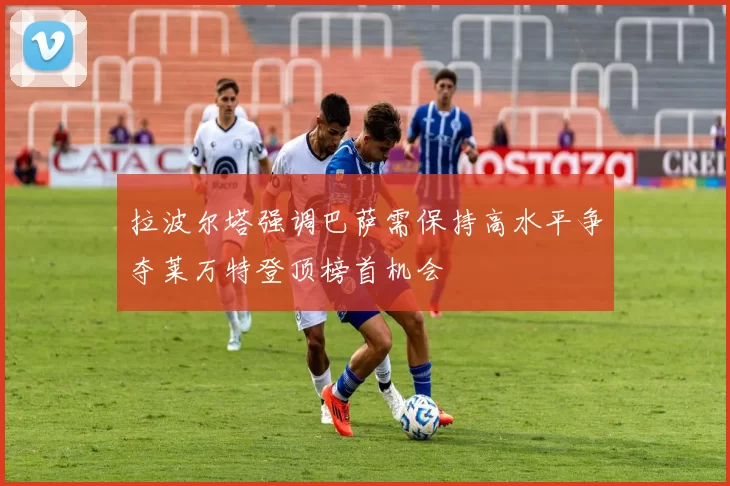 拉波尔塔强调巴萨需保持高水平争夺莱万特登顶榜首机会