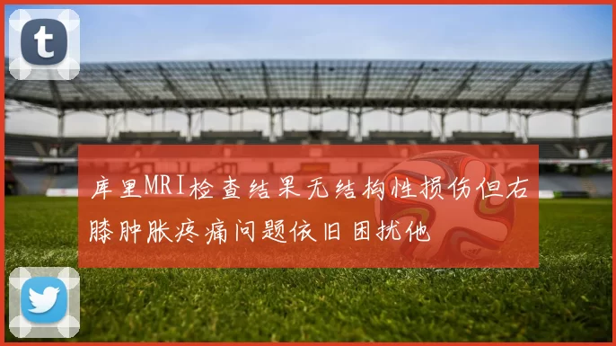 库里MRI检查结果无结构性损伤但右膝肿胀疼痛问题依旧困扰他