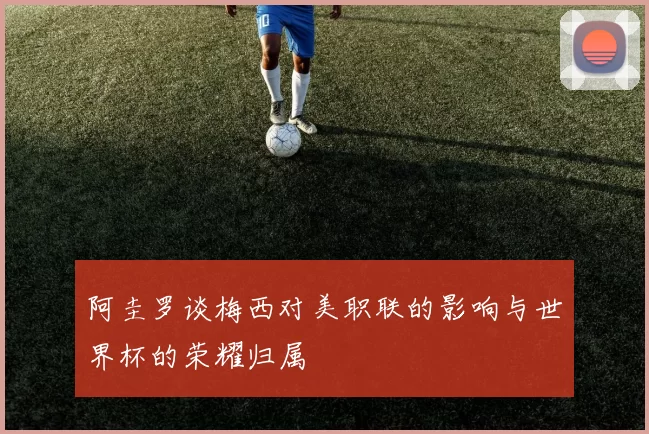 阿圭罗谈梅西对美职联的影响与世界杯的荣耀归属