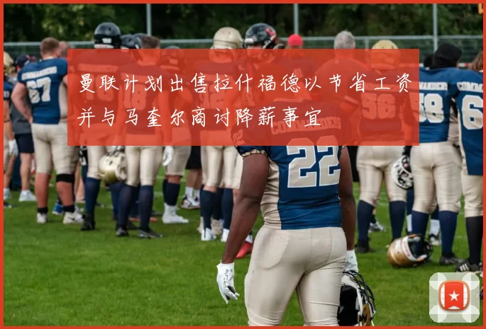 曼联计划出售拉什福德以节省工资并与马奎尔商讨降薪事宜