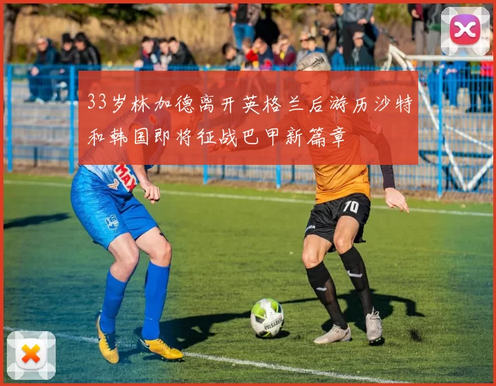 33岁林加德离开英格兰后游历沙特和韩国即将征战巴甲新篇章