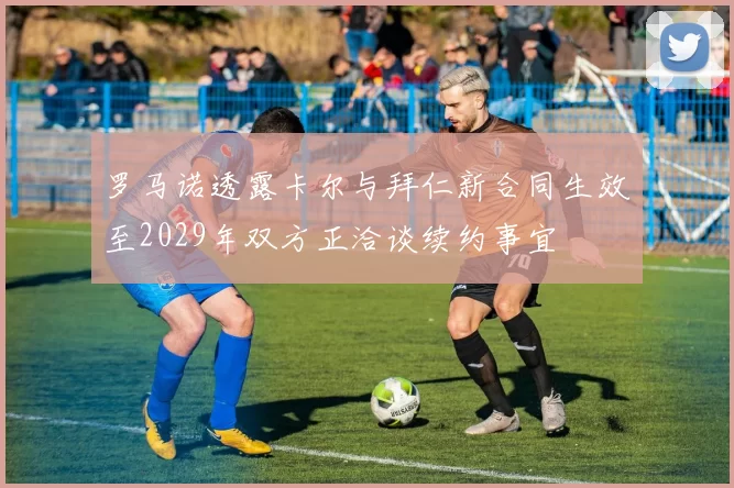 罗马诺透露卡尔与拜仁新合同生效至2029年双方正洽谈续约事宜