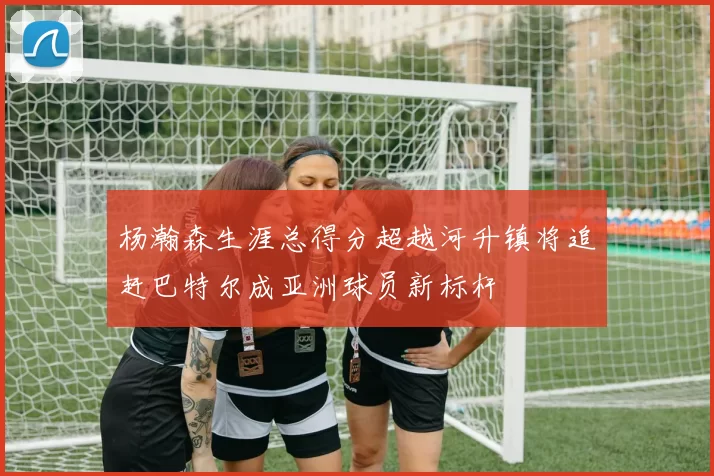 杨瀚森生涯总得分超越河升镇将追赶巴特尔成亚洲球员新标杆