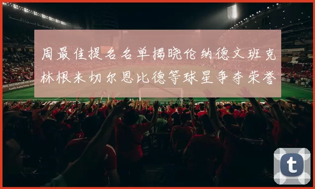 周最佳提名名单揭晓伦纳德文班克林根米切尔恩比德等球星争夺荣誉