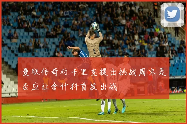 曼联传奇对卡里克提出挑战周末是否应让舍什科首发出战