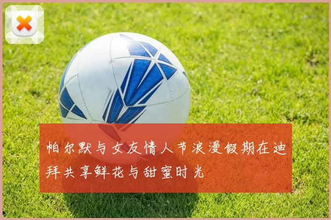 帕尔默与女友情人节浪漫假期在迪拜共享鲜花与甜蜜时光