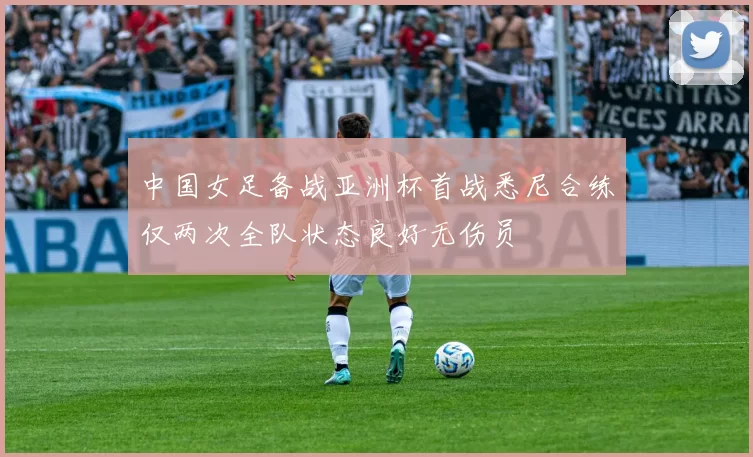 中国女足备战亚洲杯首战悉尼合练仅两次全队状态良好无伤员