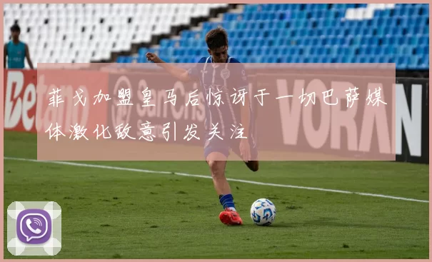 菲戈加盟皇马后惊讶于一切巴萨媒体激化敌意引发关注