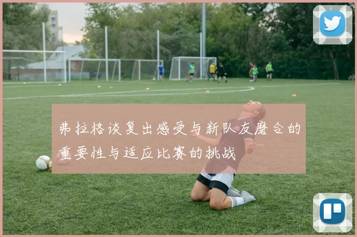弗拉格谈复出感受与新队友磨合的重要性与适应比赛的挑战