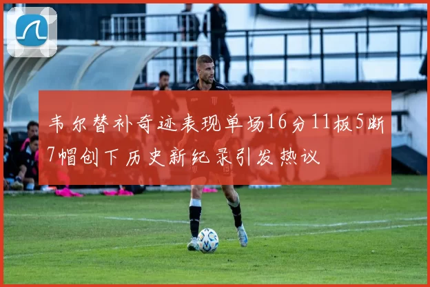 韦尔替补奇迹表现单场16分11板5断7帽创下历史新纪录引发热议