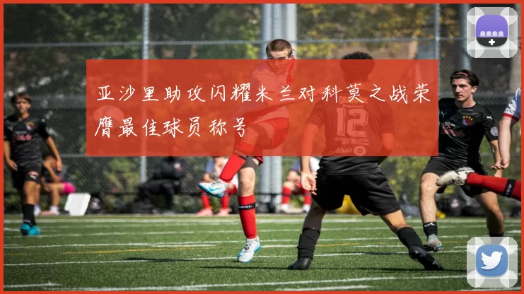 亚沙里助攻闪耀米兰对科莫之战荣膺最佳球员称号