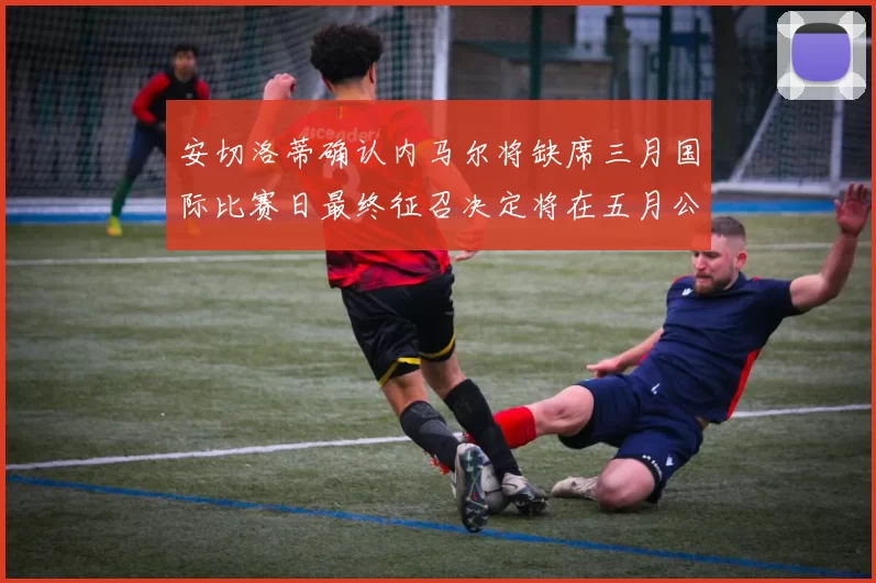 安切洛蒂确认内马尔将缺席三月国际比赛日最终征召决定将在五月公布