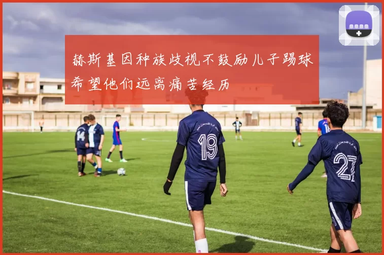 赫斯基因种族歧视不鼓励儿子踢球希望他们远离痛苦经历