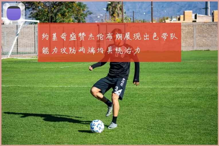 约基奇盛赞杰伦布朗展现出色带队能力攻防两端均具统治力
