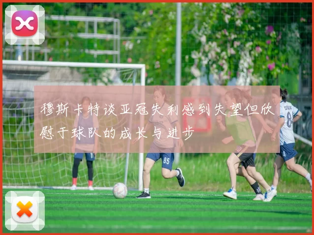 穆斯卡特谈亚冠失利感到失望但欣慰于球队的成长与进步