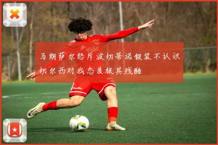 马朗萨尔怒斥波切蒂诺假装不认识切尔西对我态度极其残酷