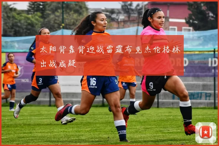 太阳背靠背迎战雷霆布克杰伦格林出战成疑