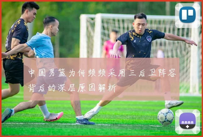 中国男篮为何频频采用三后卫阵容背后的深层原因解析