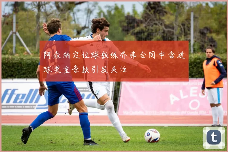 阿森纳定位球教练乔弗合同中含进球奖金条款引发关注