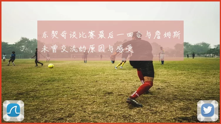 东契奇谈比赛最后一回合与詹姆斯未曾交流的原因与感受