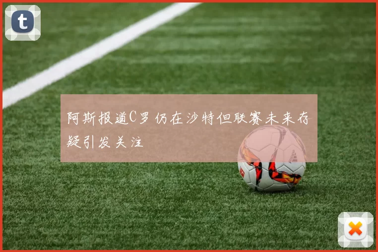 阿斯报道C罗仍在沙特但联赛未来存疑引发关注