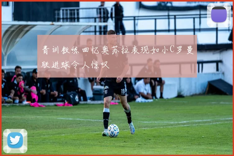 青训教练回忆奥苏拉表现如小C罗曼联进球令人惊叹