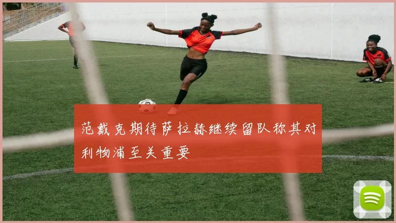范戴克期待萨拉赫继续留队称其对利物浦至关重要