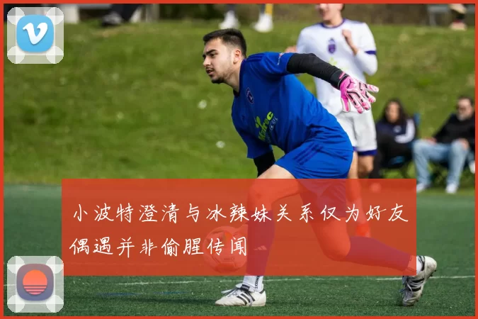 小波特澄清与冰辣妹关系仅为好友偶遇并非偷腥传闻